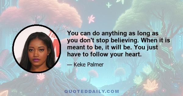 You can do anything as long as you don't stop believing. When it is meant to be, it will be. You just have to follow your heart.