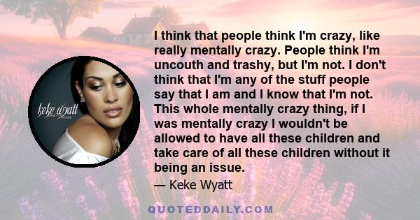 I think that people think I'm crazy, like really mentally crazy. People think I'm uncouth and trashy, but I'm not. I don't think that I'm any of the stuff people say that I am and I know that I'm not. This whole