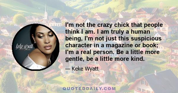 I'm not the crazy chick that people think I am. I am truly a human being, I'm not just this suspicious character in a magazine or book; I'm a real person. Be a little more gentle, be a little more kind.