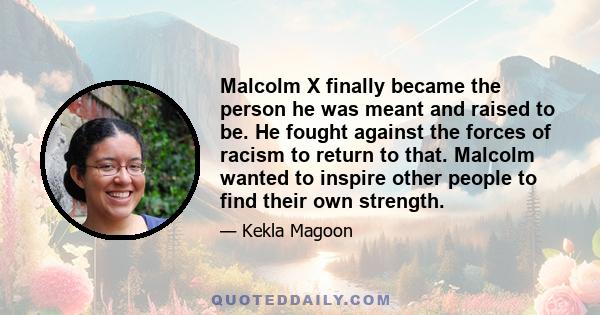 Malcolm X finally became the person he was meant and raised to be. He fought against the forces of racism to return to that. Malcolm wanted to inspire other people to find their own strength.