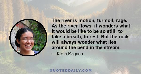 The river is motion, turmoil, rage. As the river flows, it wonders what it would be like to be so still, to take a breath, to rest. But the rock will always wonder what lies around the bend in the stream.