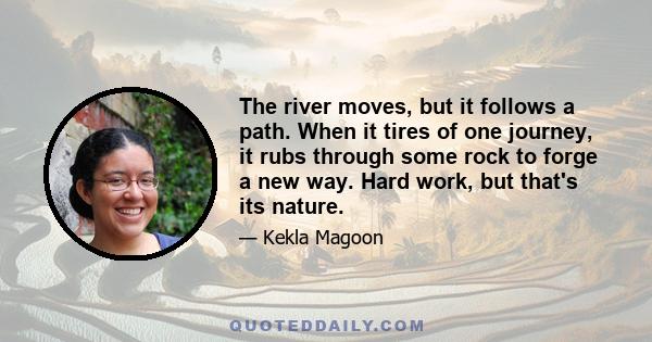 The river moves, but it follows a path. When it tires of one journey, it rubs through some rock to forge a new way. Hard work, but that's its nature.