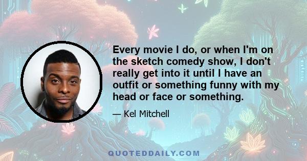 Every movie I do, or when I'm on the sketch comedy show, I don't really get into it until I have an outfit or something funny with my head or face or something.