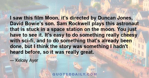 I saw this film Moon, it's directed by Duncan Jones, David Bowie's son. Sam Rockwell plays this astronaut that is stuck in a space station on the moon. You just have to see it. It's easy to do something really cheesy