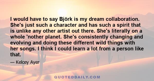 I would have to say Björk is my dream collaboration. She's just such a character and has such a spirit that is unlike any other artist out there. She's literally on a whole 'nother planet. She's consistently changing