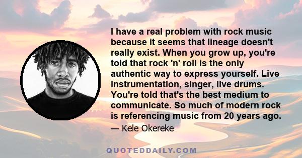 I have a real problem with rock music because it seems that lineage doesn't really exist. When you grow up, you're told that rock 'n' roll is the only authentic way to express yourself. Live instrumentation, singer,