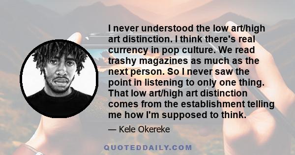 I never understood the low art/high art distinction. I think there's real currency in pop culture. We read trashy magazines as much as the next person. So I never saw the point in listening to only one thing. That low