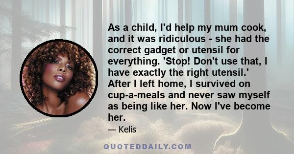 As a child, I'd help my mum cook, and it was ridiculous - she had the correct gadget or utensil for everything. 'Stop! Don't use that, I have exactly the right utensil.' After I left home, I survived on cup-a-meals and