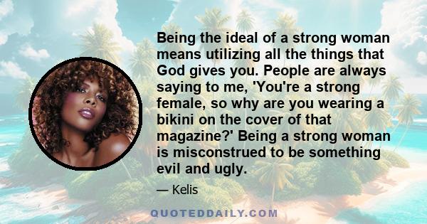 Being the ideal of a strong woman means utilizing all the things that God gives you. People are always saying to me, 'You're a strong female, so why are you wearing a bikini on the cover of that magazine?' Being a