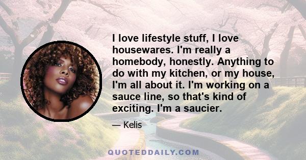 I love lifestyle stuff, I love housewares. I'm really a homebody, honestly. Anything to do with my kitchen, or my house, I'm all about it. I'm working on a sauce line, so that's kind of exciting. I'm a saucier.