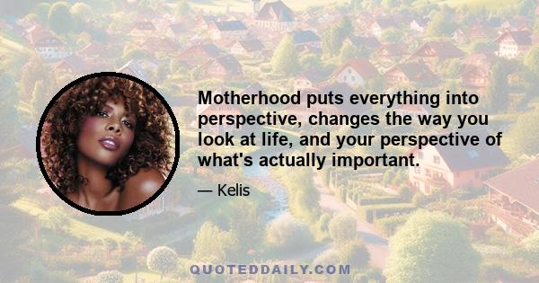 Motherhood puts everything into perspective, changes the way you look at life, and your perspective of what's actually important.