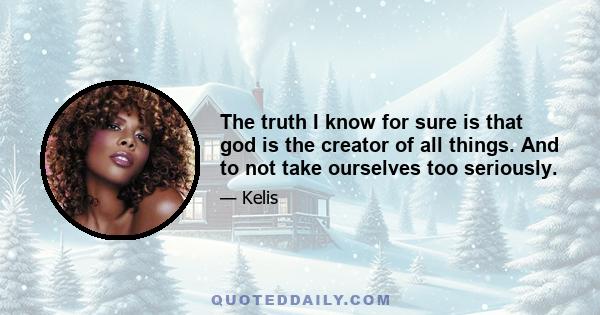 The truth I know for sure is that god is the creator of all things. And to not take ourselves too seriously.