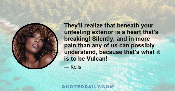 They'll realize that beneath your unfeeling exterior is a heart that's breaking! Silently, and in more pain than any of us can possibly understand, because that's what it is to be Vulcan!