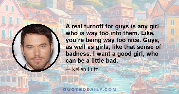 A real turnoff for guys is any girl who is way too into them. Like, you`re being way too nice. Guys, as well as girls, like that sense of badness. I want a good girl, who can be a little bad.