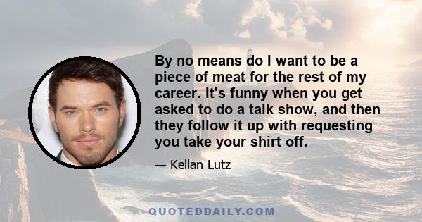 By no means do I want to be a piece of meat for the rest of my career. It's funny when you get asked to do a talk show, and then they follow it up with requesting you take your shirt off.