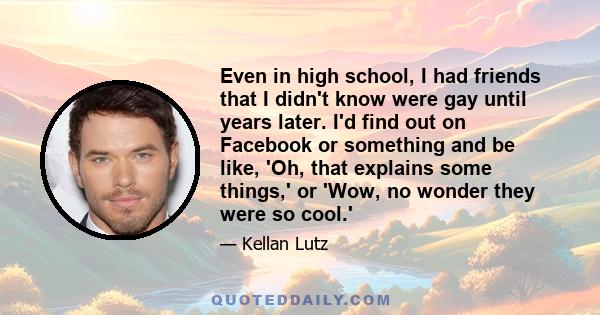 Even in high school, I had friends that I didn't know were gay until years later. I'd find out on Facebook or something and be like, 'Oh, that explains some things,' or 'Wow, no wonder they were so cool.'