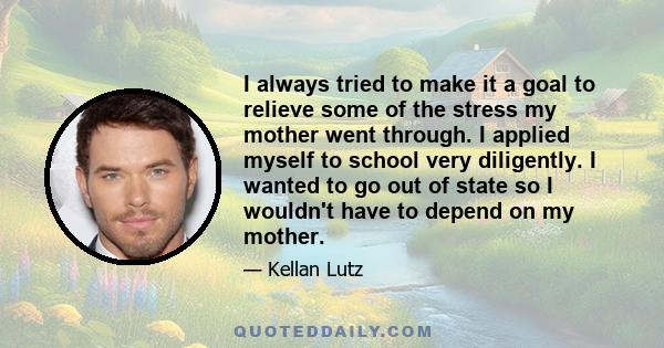 I always tried to make it a goal to relieve some of the stress my mother went through. I applied myself to school very diligently. I wanted to go out of state so I wouldn't have to depend on my mother.