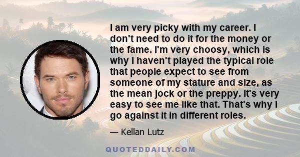 I am very picky with my career. I don't need to do it for the money or the fame. I'm very choosy, which is why I haven't played the typical role that people expect to see from someone of my stature and size, as the mean 