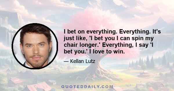 I bet on everything. Everything. It's just like, 'I bet you I can spin my chair longer.' Everything, I say 'I bet you.' I love to win.