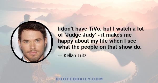 I don't have TiVo, but I watch a lot of 'Judge Judy' - it makes me happy about my life when I see what the people on that show do.