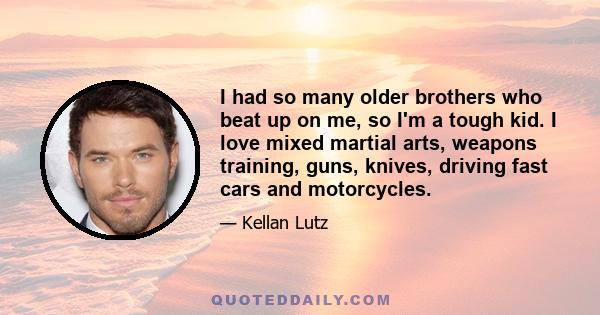 I had so many older brothers who beat up on me, so I'm a tough kid. I love mixed martial arts, weapons training, guns, knives, driving fast cars and motorcycles.