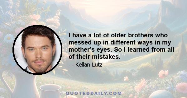 I have a lot of older brothers who messed up in different ways in my mother's eyes. So I learned from all of their mistakes.