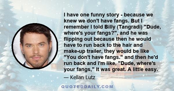 I have one funny story - because we knew we don't have fangs. But I remember I told Billy (Tangradi) Dude, where's your fangs?, and he was flipping out because then he would have to run back to the hair and make-up