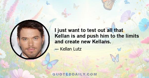 I just want to test out all that Kellan is and push him to the limits and create new Kellans.