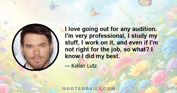 I love going out for any audition. I'm very professional, I study my stuff, I work on it, and even if I'm not right for the job, so what? I know I did my best.