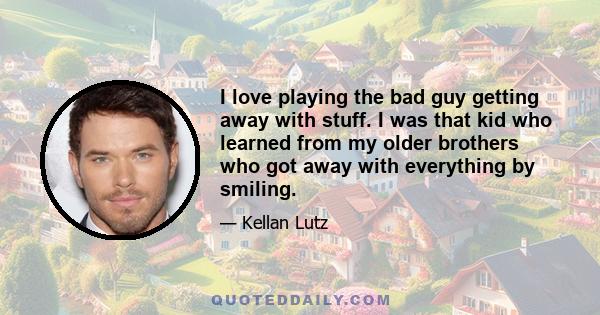 I love playing the bad guy getting away with stuff. I was that kid who learned from my older brothers who got away with everything by smiling.