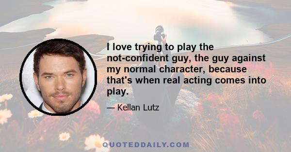 I love trying to play the not-confident guy, the guy against my normal character, because that's when real acting comes into play.