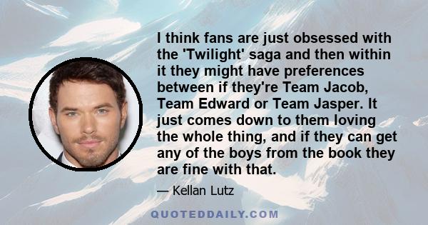 I think fans are just obsessed with the 'Twilight' saga and then within it they might have preferences between if they're Team Jacob, Team Edward or Team Jasper. It just comes down to them loving the whole thing, and if 