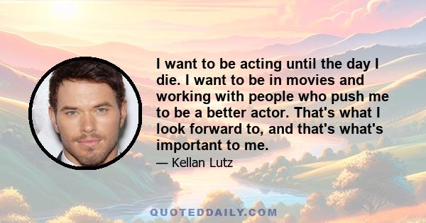 I want to be acting until the day I die. I want to be in movies and working with people who push me to be a better actor. That's what I look forward to, and that's what's important to me.