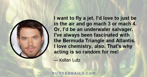 I want to fly a jet. I'd love to just be in the air and go mach 3 or mach 4. Or, I'd be an underwater salvager. I've always been fascinated with the Bermuda Triangle and Atlantis. I love chemistry, also. That's why