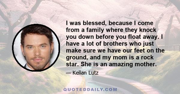 I was blessed, because I come from a family where they knock you down before you float away. I have a lot of brothers who just make sure we have our feet on the ground, and my mom is a rock star. She is an amazing