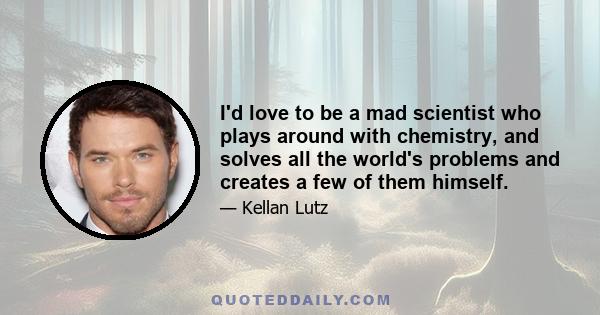 I'd love to be a mad scientist who plays around with chemistry, and solves all the world's problems and creates a few of them himself.