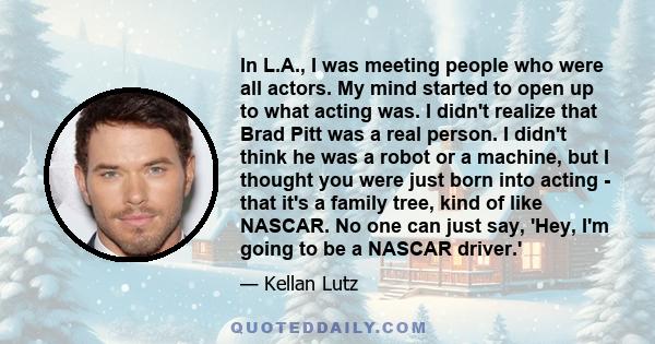 In L.A., I was meeting people who were all actors. My mind started to open up to what acting was. I didn't realize that Brad Pitt was a real person. I didn't think he was a robot or a machine, but I thought you were