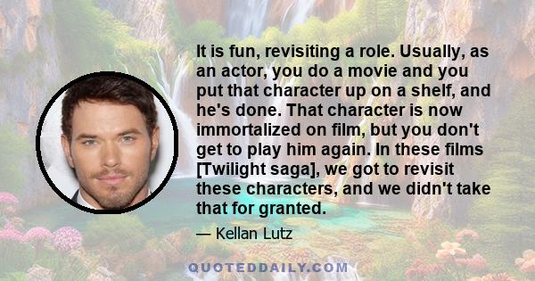 It is fun, revisiting a role. Usually, as an actor, you do a movie and you put that character up on a shelf, and he's done. That character is now immortalized on film, but you don't get to play him again. In these films 