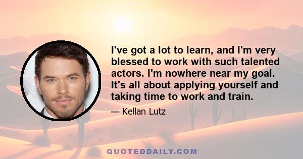 I've got a lot to learn, and I'm very blessed to work with such talented actors. I'm nowhere near my goal. It's all about applying yourself and taking time to work and train.