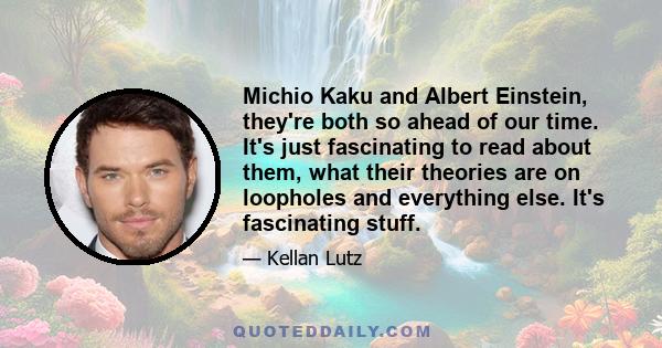 Michio Kaku and Albert Einstein, they're both so ahead of our time. It's just fascinating to read about them, what their theories are on loopholes and everything else. It's fascinating stuff.