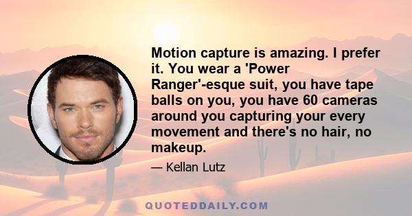 Motion capture is amazing. I prefer it. You wear a 'Power Ranger'-esque suit, you have tape balls on you, you have 60 cameras around you capturing your every movement and there's no hair, no makeup.