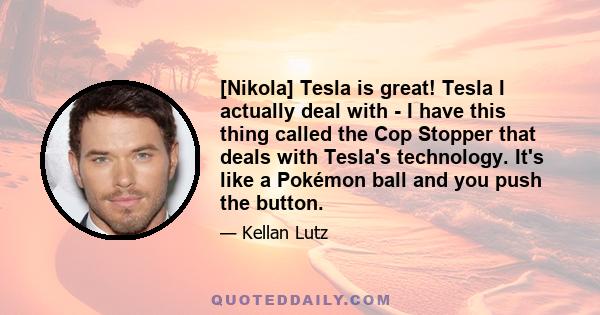 [Nikola] Tesla is great! Tesla I actually deal with - I have this thing called the Cop Stopper that deals with Tesla's technology. It's like a Pokémon ball and you push the button.