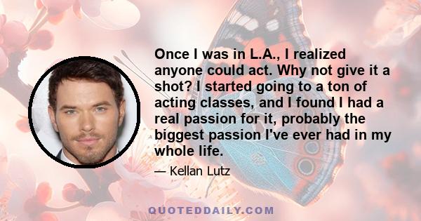 Once I was in L.A., I realized anyone could act. Why not give it a shot? I started going to a ton of acting classes, and I found I had a real passion for it, probably the biggest passion I've ever had in my whole life.