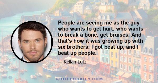 People are seeing me as the guy who wants to get hurt, who wants to break a bone, get bruises. And that's how it was growing up with six brothers. I got beat up, and I beat up people.