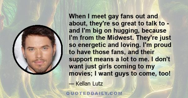 When I meet gay fans out and about, they're so great to talk to - and I'm big on hugging, because I'm from the Midwest. They're just so energetic and loving. I'm proud to have those fans, and their support means a lot