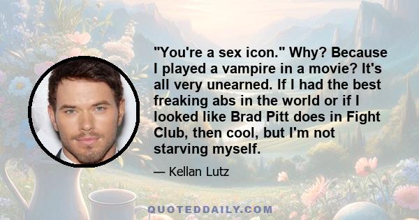 You're a sex icon. Why? Because I played a vampire in a movie? It's all very unearned. If I had the best freaking abs in the world or if I looked like Brad Pitt does in Fight Club, then cool, but I'm not starving myself.