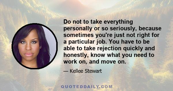 Do not to take everything personally or so seriously, because sometimes you're just not right for a particular job. You have to be able to take rejection quickly and honestly, know what you need to work on, and move on.