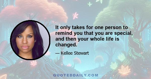 It only takes for one person to remind you that you are special, and then your whole life is changed.