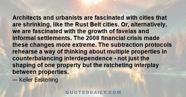 Architects and urbanists are fascinated with cities that are shrinking, like the Rust Belt cities. Or, alternatively, we are fascinated with the growth of favelas and informal settlements. The 2008 financial crisis made 