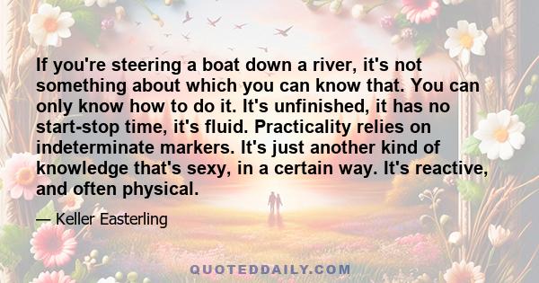 If you're steering a boat down a river, it's not something about which you can know that. You can only know how to do it. It's unfinished, it has no start-stop time, it's fluid. Practicality relies on indeterminate